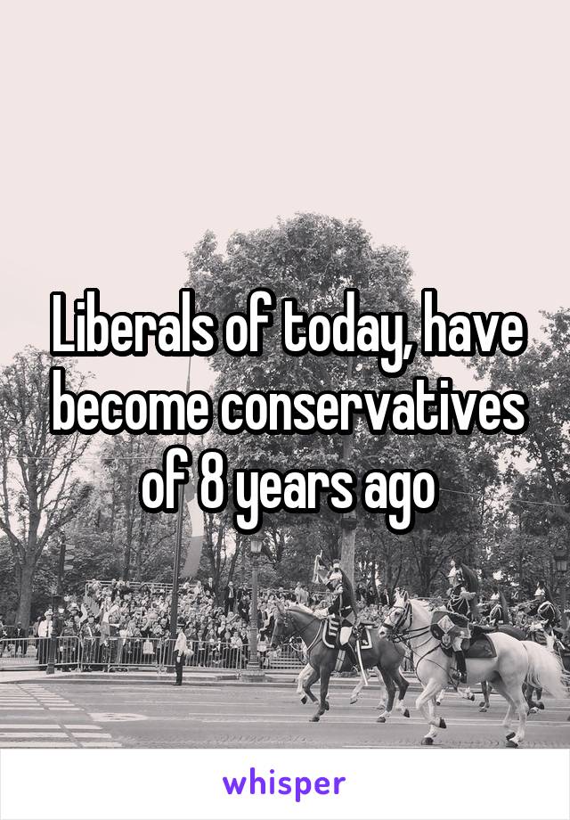 Liberals of today, have become conservatives of 8 years ago