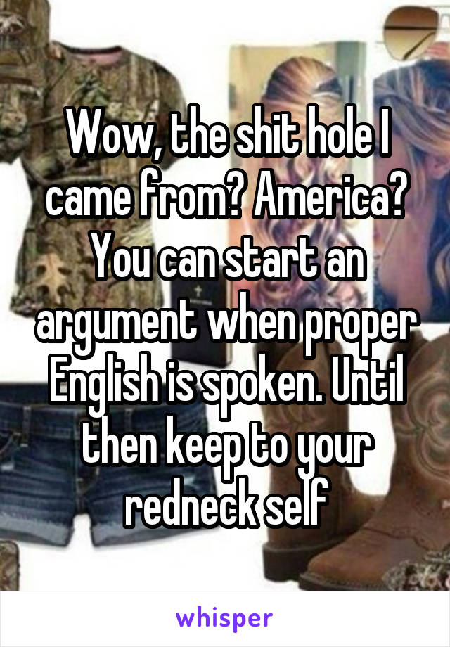 Wow, the shit hole I came from? America? You can start an argument when proper English is spoken. Until then keep to your redneck self