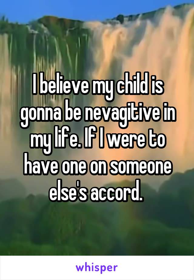 I believe my child is gonna be nevagitive in my life. If I were to have one on someone else's accord. 