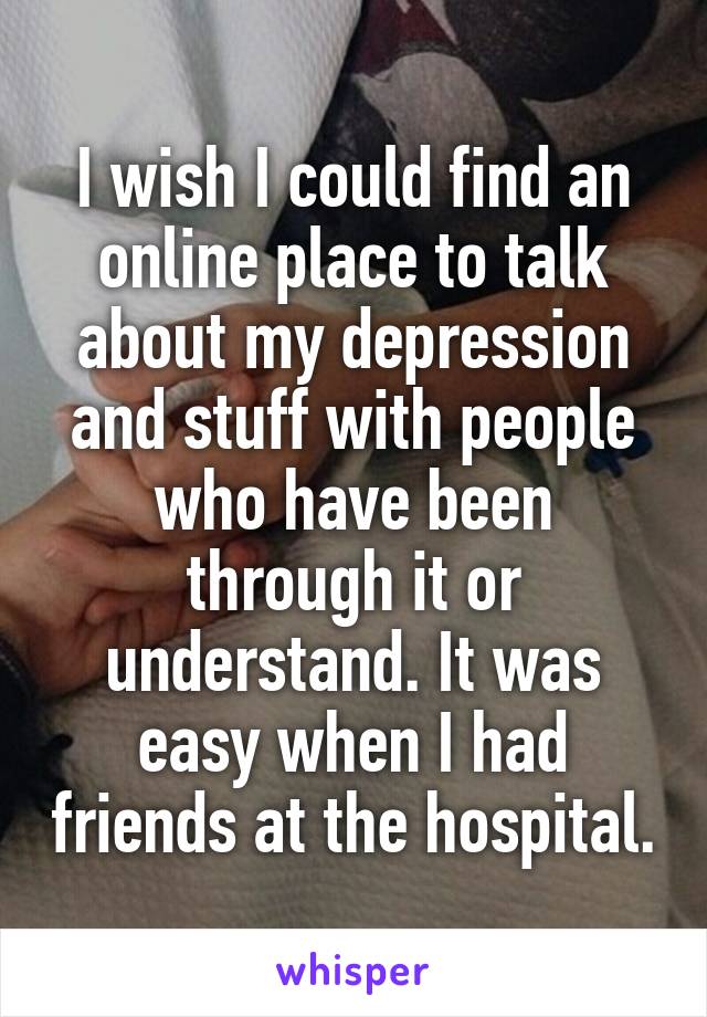 I wish I could find an online place to talk about my depression and stuff with people who have been through it or understand. It was easy when I had friends at the hospital.