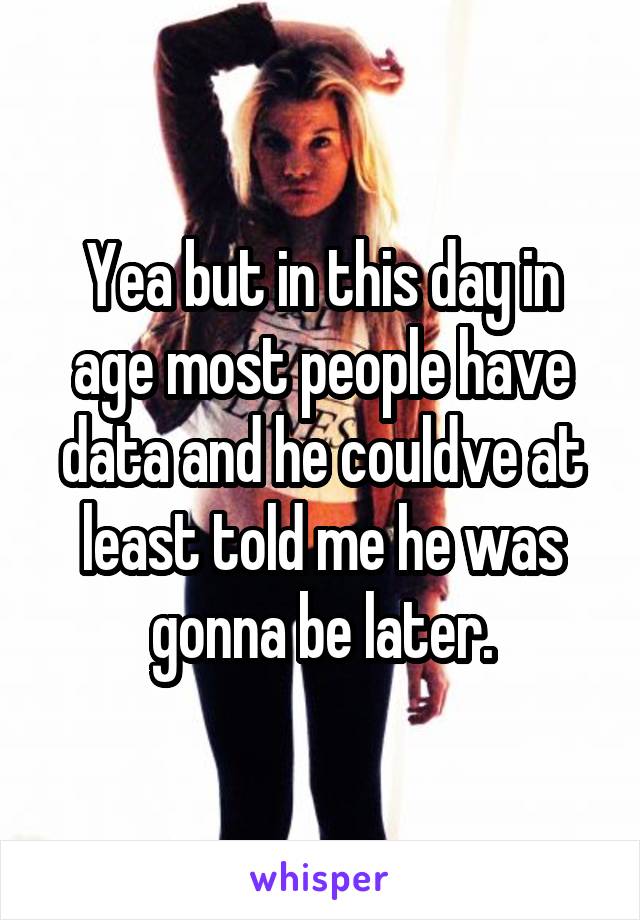 Yea but in this day in age most people have data and he couldve at least told me he was gonna be later.