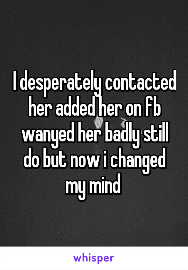 I desperately contacted her added her on fb wanyed her badly still do but now i changed my mind 