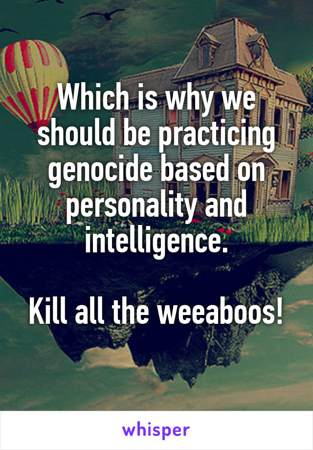 Which is why we should be practicing genocide based on personality and intelligence.

Kill all the weeaboos! 