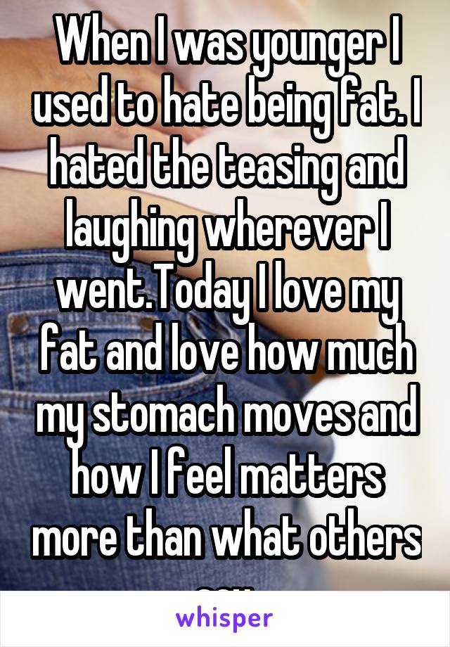 When I was younger I used to hate being fat. I hated the teasing and laughing wherever I went.Today I love my fat and love how much my stomach moves and how I feel matters more than what others say.