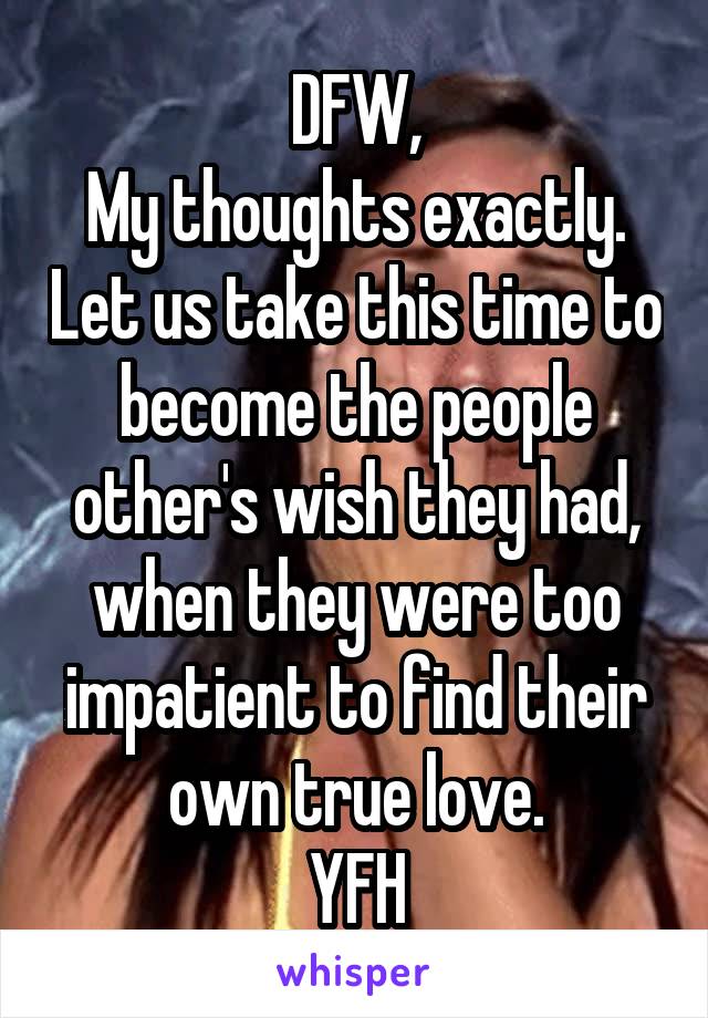 DFW,
My thoughts exactly. Let us take this time to become the people other's wish they had, when they were too impatient to find their own true love.
YFH