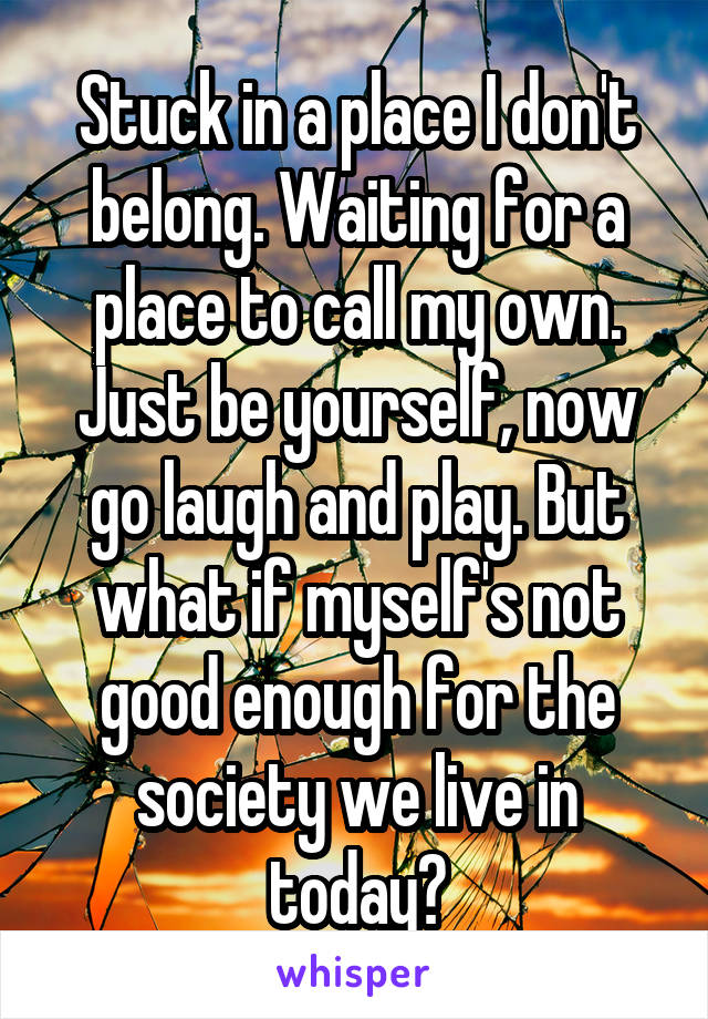 Stuck in a place I don't belong. Waiting for a place to call my own. Just be yourself, now go laugh and play. But what if myself's not good enough for the society we live in today?