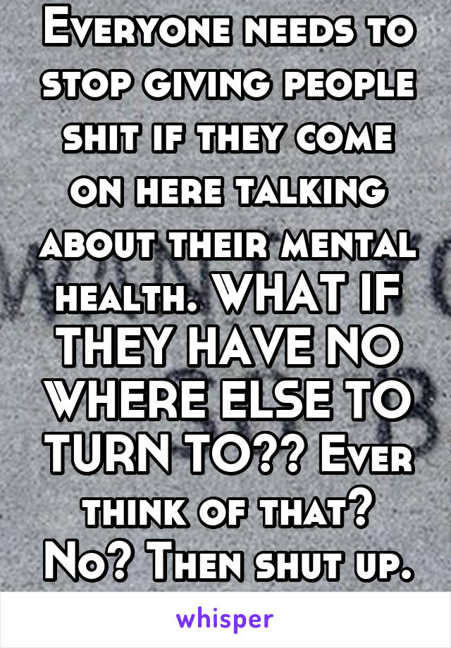 Everyone needs to stop giving people shit if they come on here talking about their mental health. WHAT IF THEY HAVE NO WHERE ELSE TO TURN TO?? Ever think of that? No? Then shut up.
