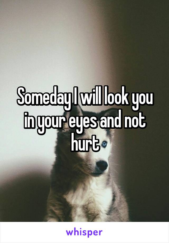 Someday I will look you in your eyes and not hurt