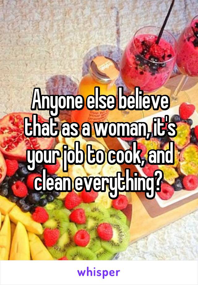 Anyone else believe that as a woman, it's your job to cook, and clean everything? 