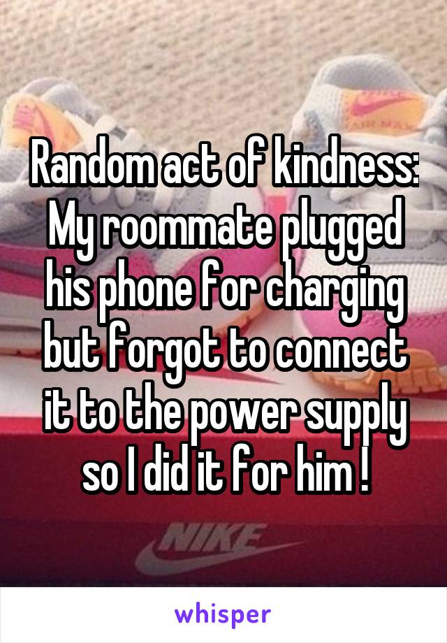 Random act of kindness:
My roommate plugged his phone for charging but forgot to connect it to the power supply so I did it for him !