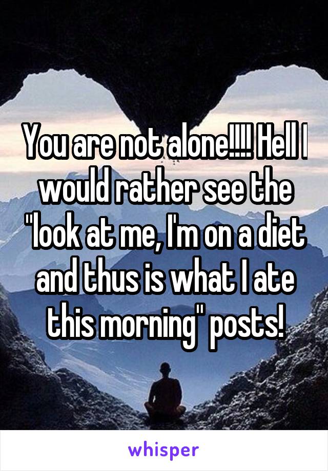 You are not alone!!!! Hell I would rather see the "look at me, I'm on a diet and thus is what I ate this morning" posts!