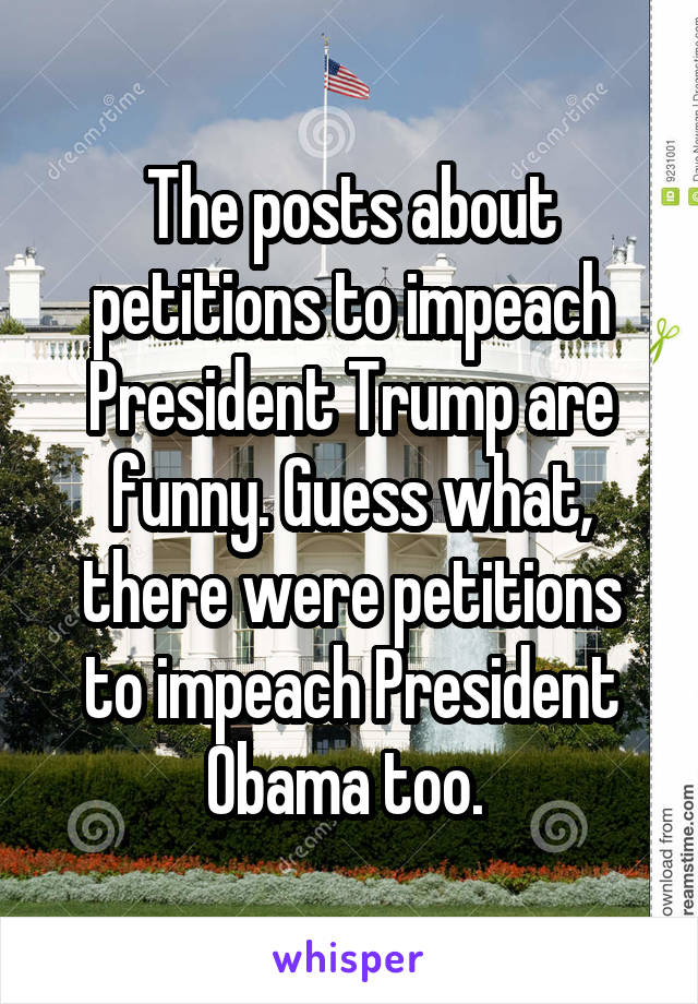 The posts about petitions to impeach President Trump are funny. Guess what, there were petitions to impeach President Obama too. 