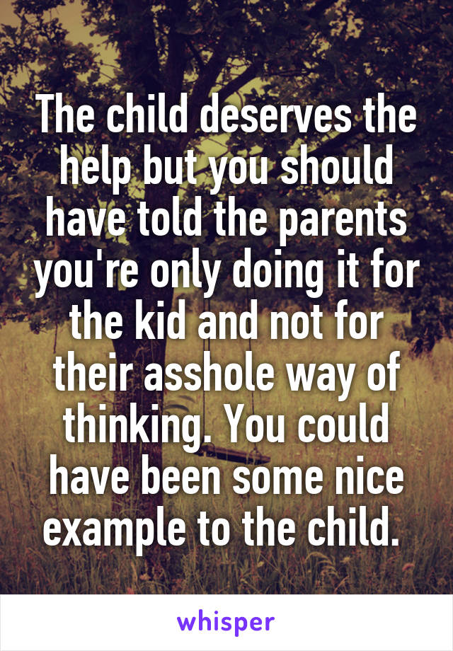 The child deserves the help but you should have told the parents you're only doing it for the kid and not for their asshole way of thinking. You could have been some nice example to the child. 