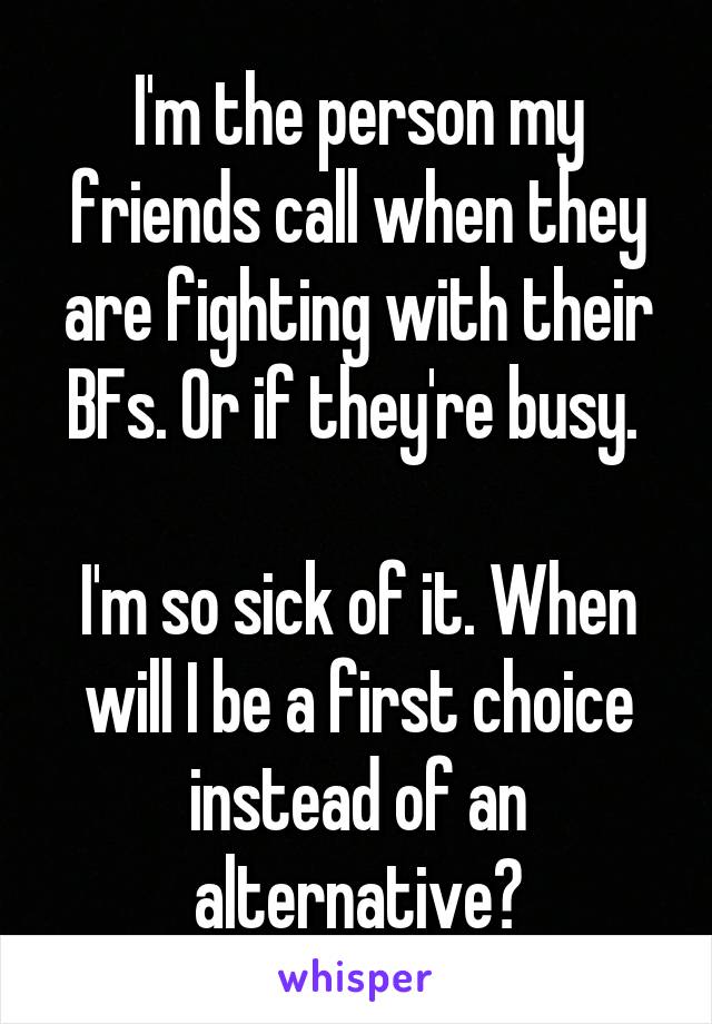 I'm the person my friends call when they are fighting with their BFs. Or if they're busy. 

I'm so sick of it. When will I be a first choice instead of an alternative?