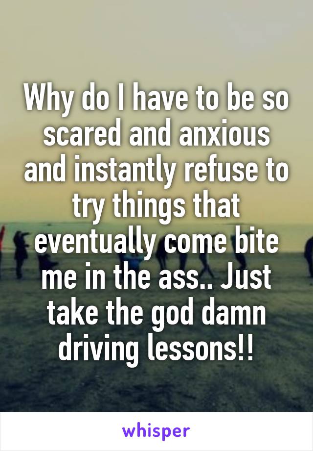 Why do I have to be so scared and anxious and instantly refuse to try things that eventually come bite me in the ass.. Just take the god damn driving lessons!!