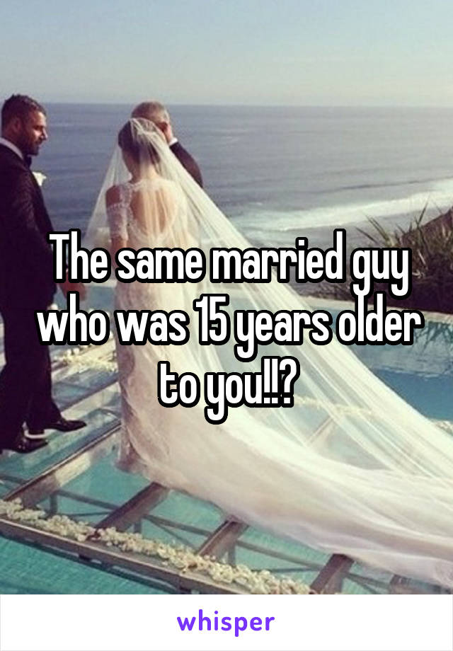 The same married guy who was 15 years older to you!!?