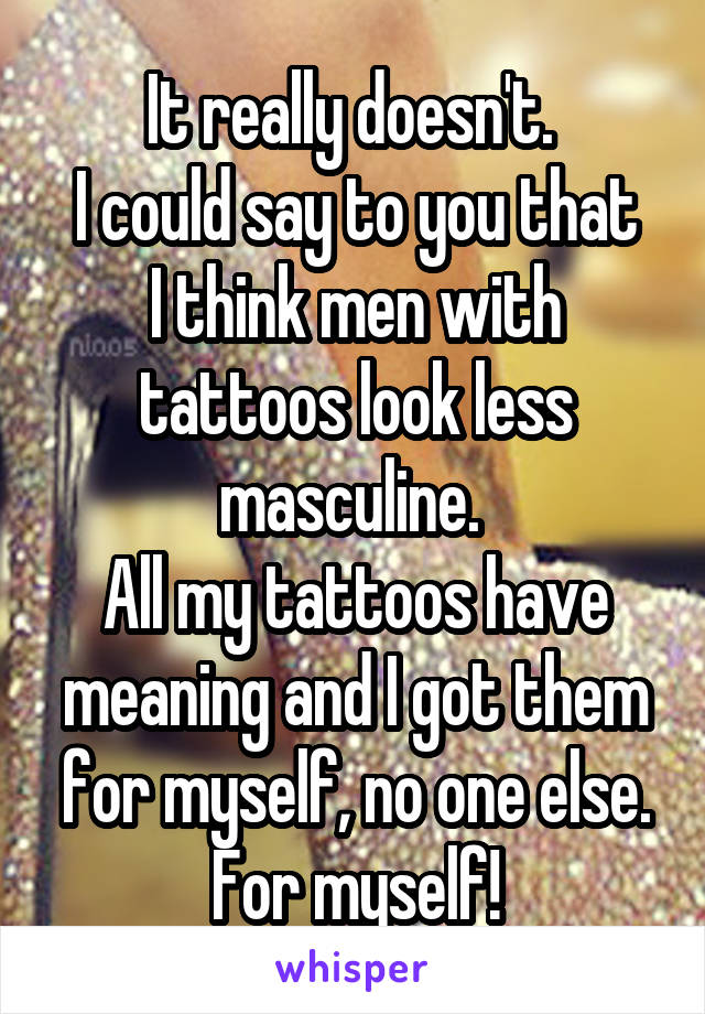 It really doesn't. 
I could say to you that I think men with tattoos look less masculine. 
All my tattoos have meaning and I got them for myself, no one else. For myself!