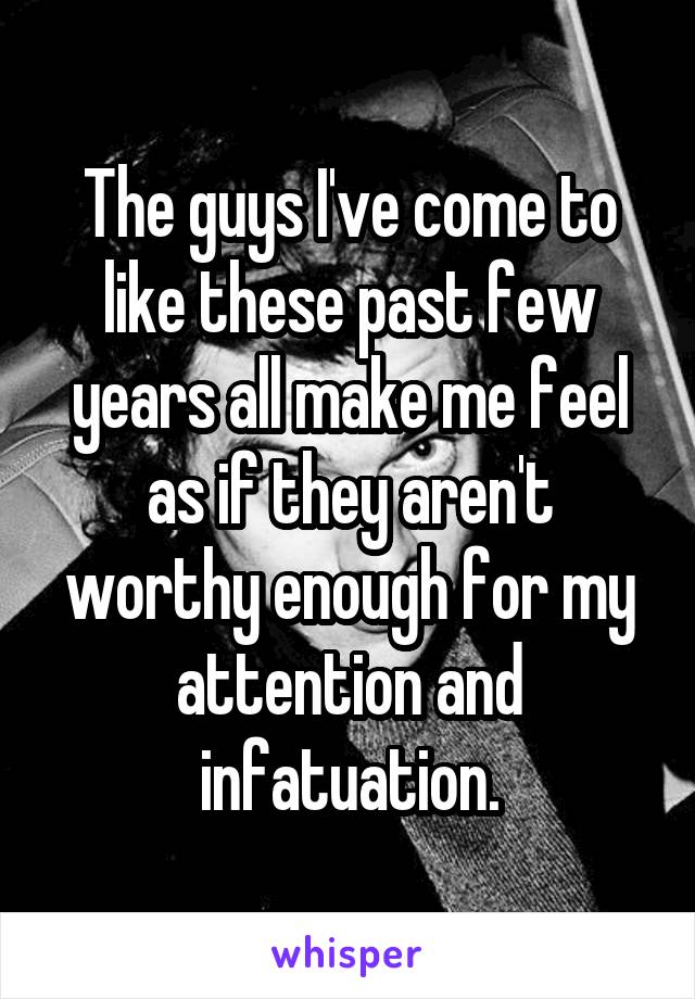 The guys I've come to like these past few years all make me feel as if they aren't worthy enough for my attention and infatuation.