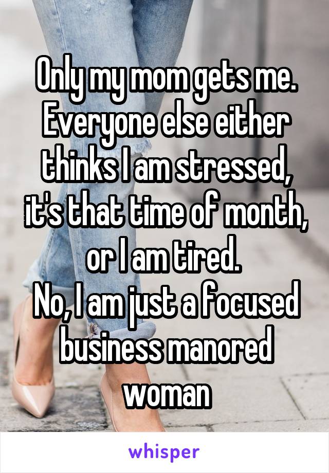 Only my mom gets me. Everyone else either thinks I am stressed, it's that time of month, or I am tired. 
No, I am just a focused business manored woman