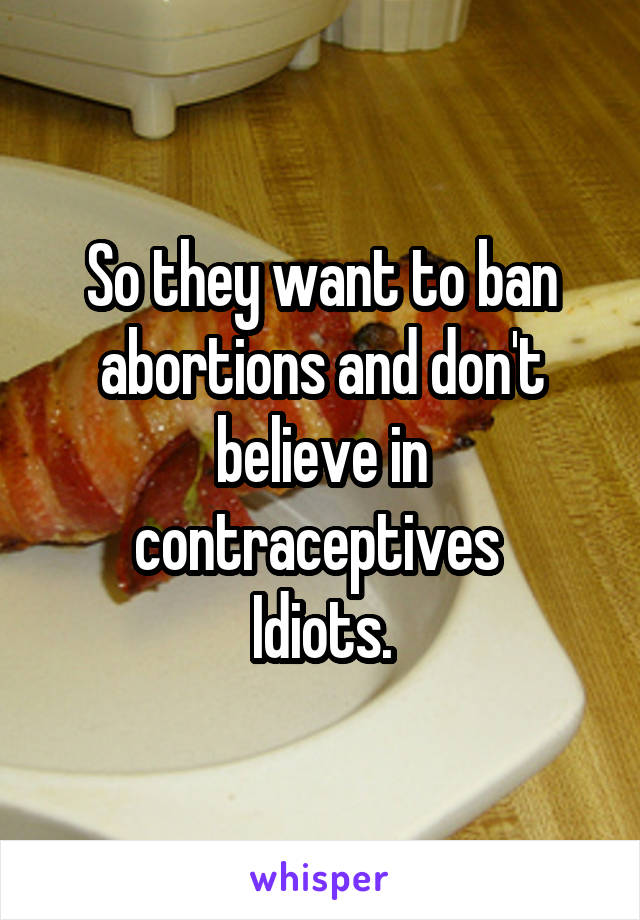 So they want to ban abortions and don't believe in contraceptives 
Idiots.