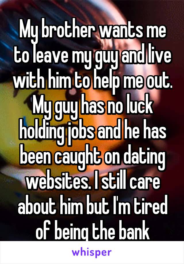 My brother wants me to leave my guy and live with him to help me out. My guy has no luck holding jobs and he has been caught on dating websites. I still care about him but I'm tired of being the bank