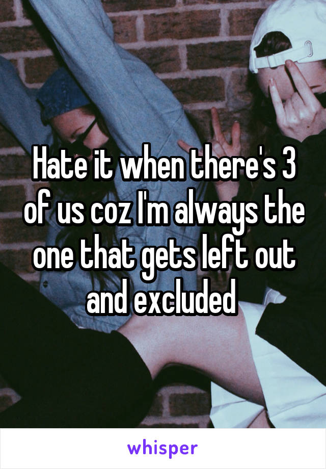 Hate it when there's 3 of us coz I'm always the one that gets left out and excluded 