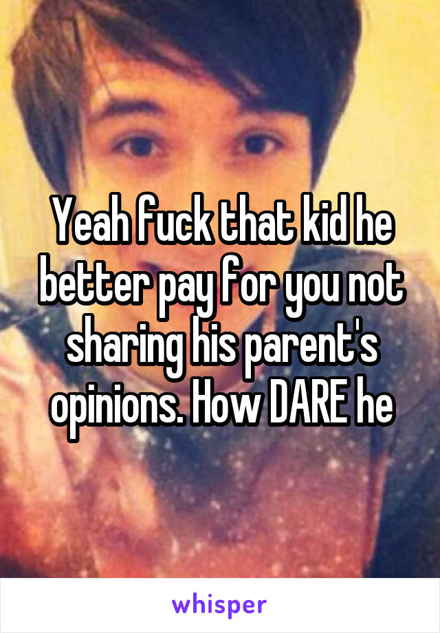 Yeah fuck that kid he better pay for you not sharing his parent's opinions. How DARE he