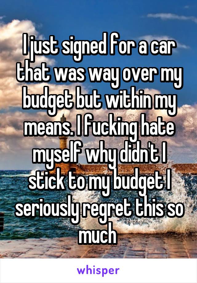 I just signed for a car that was way over my budget but within my means. I fucking hate myself why didn't I stick to my budget I seriously regret this so much 