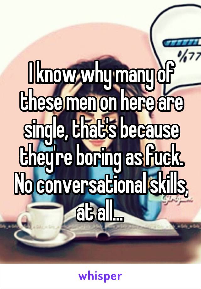 I know why many of these men on here are single, that's because they're boring as fuck. No conversational skills, at all... 