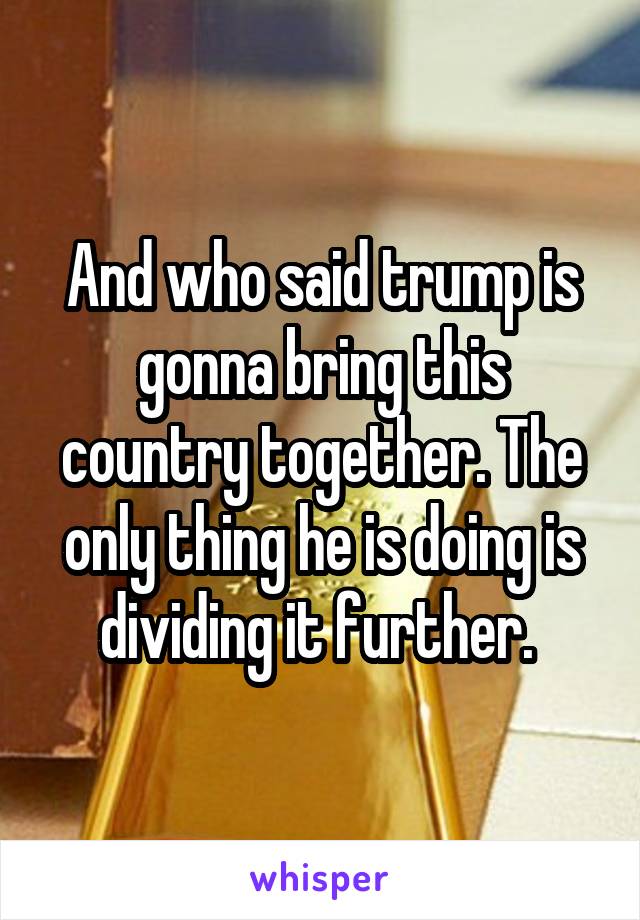 And who said trump is gonna bring this country together. The only thing he is doing is dividing it further. 