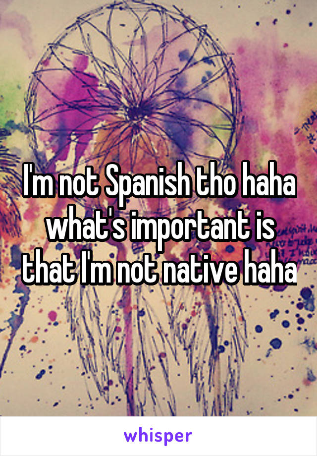 I'm not Spanish tho haha what's important is that I'm not native haha