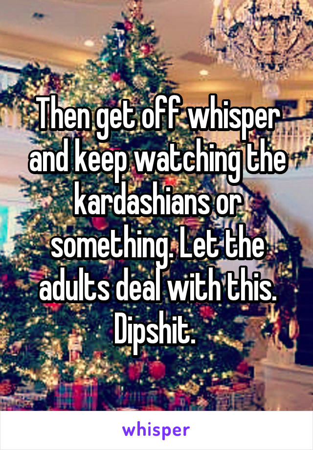 Then get off whisper and keep watching the kardashians or something. Let the adults deal with this. Dipshit. 