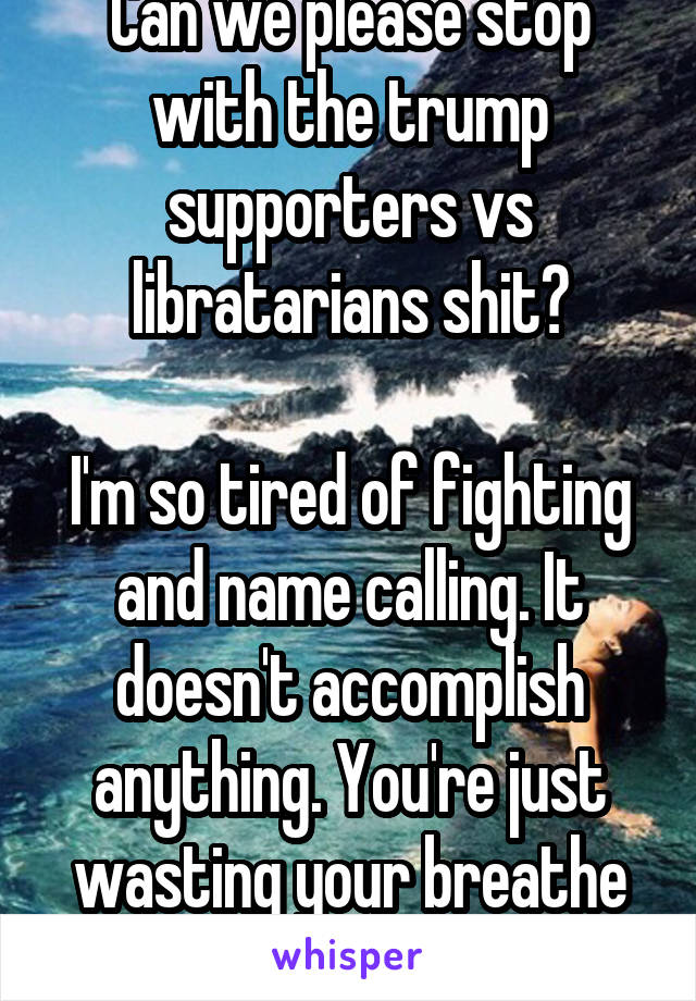 Can we please stop with the trump supporters vs libratarians shit?

I'm so tired of fighting and name calling. It doesn't accomplish anything. You're just wasting your breathe and breeding negativity.