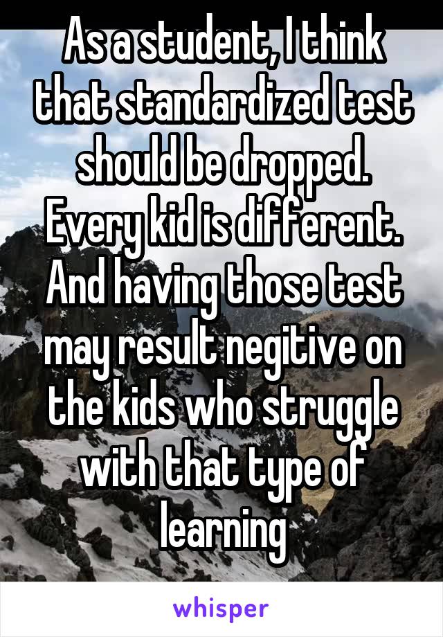 As a student, I think that standardized test should be dropped. Every kid is different. And having those test may result negitive on the kids who struggle with that type of learning
