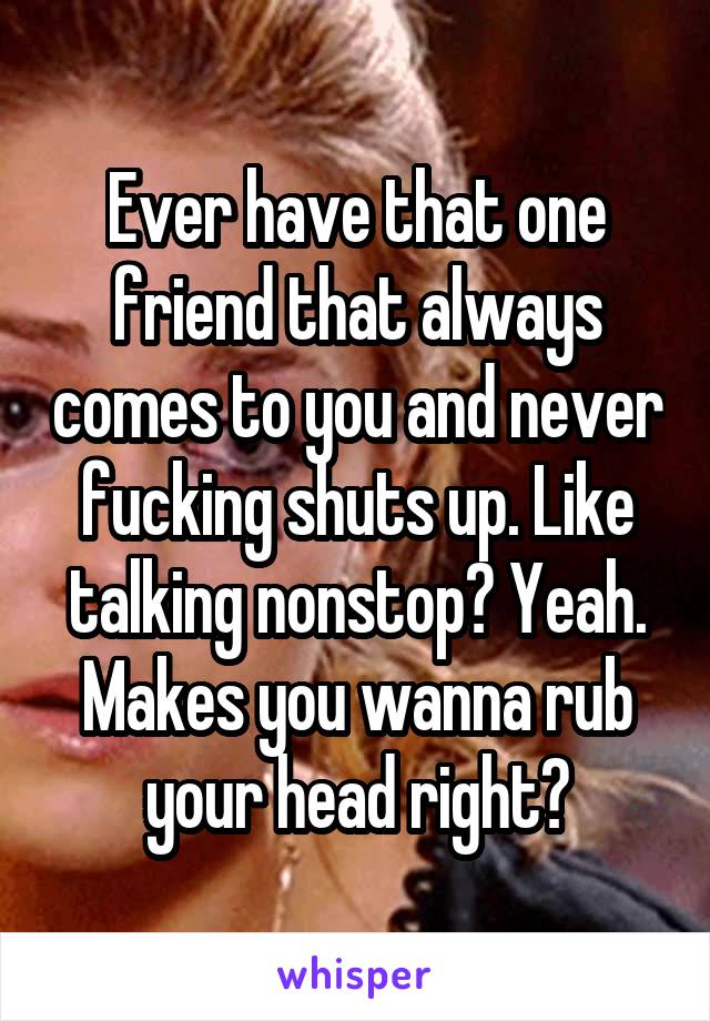 Ever have that one friend that always comes to you and never fucking shuts up. Like talking nonstop? Yeah. Makes you wanna rub your head right?