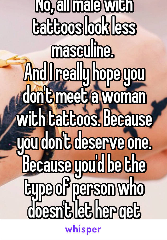 No, all male with tattoos look less masculine. 
And I really hope you don't meet a woman with tattoos. Because you don't deserve one. Because you'd be the type of person who doesn't let her get more 