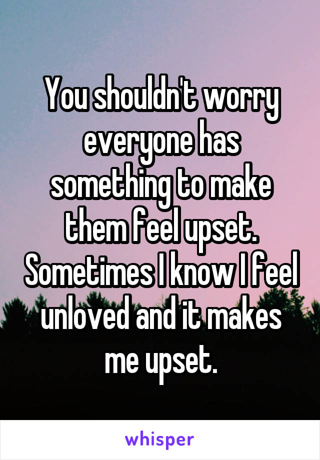 You shouldn't worry everyone has something to make them feel upset. Sometimes I know I feel unloved and it makes me upset.