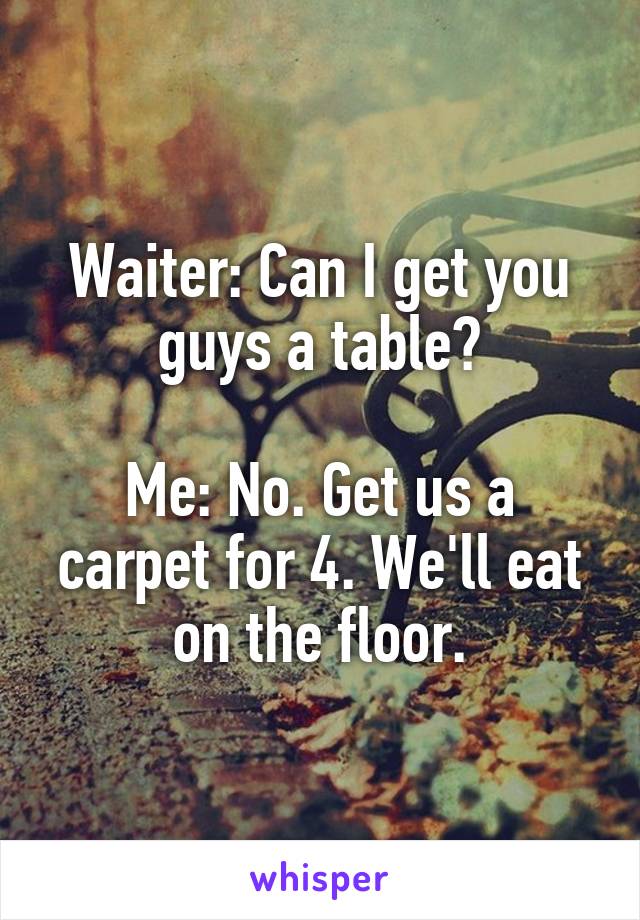 Waiter: Can I get you guys a table?

Me: No. Get us a carpet for 4. We'll eat on the floor.