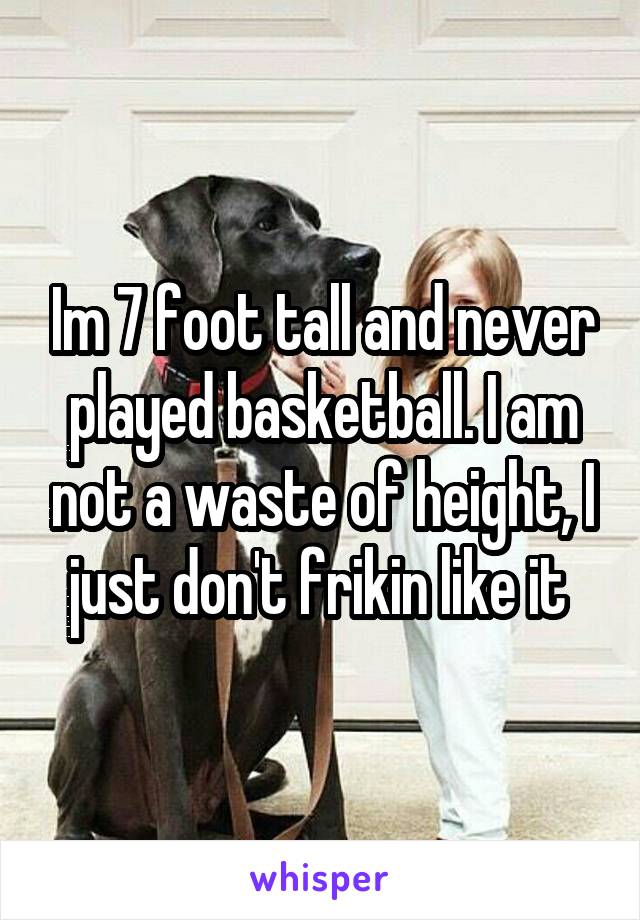 Im 7 foot tall and never played basketball. I am not a waste of height, I just don't frikin like it 