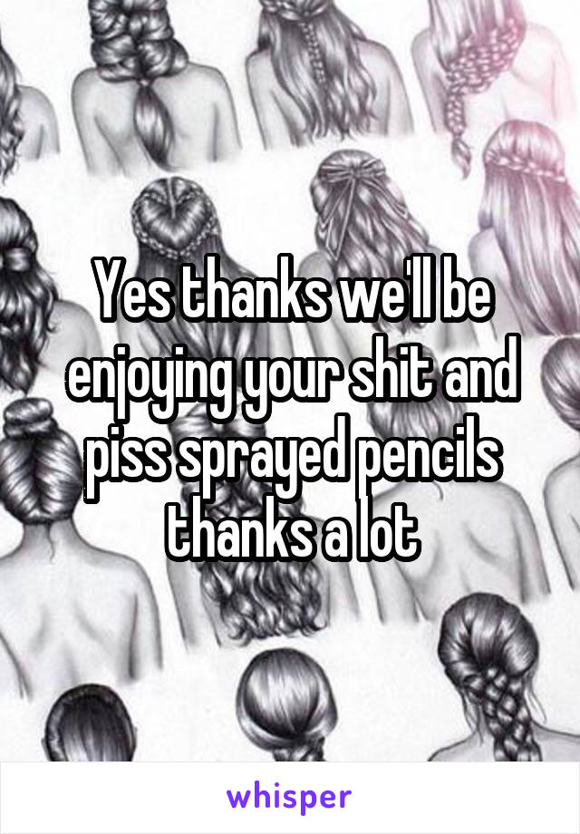 Yes thanks we'll be enjoying your shit and piss sprayed pencils thanks a lot