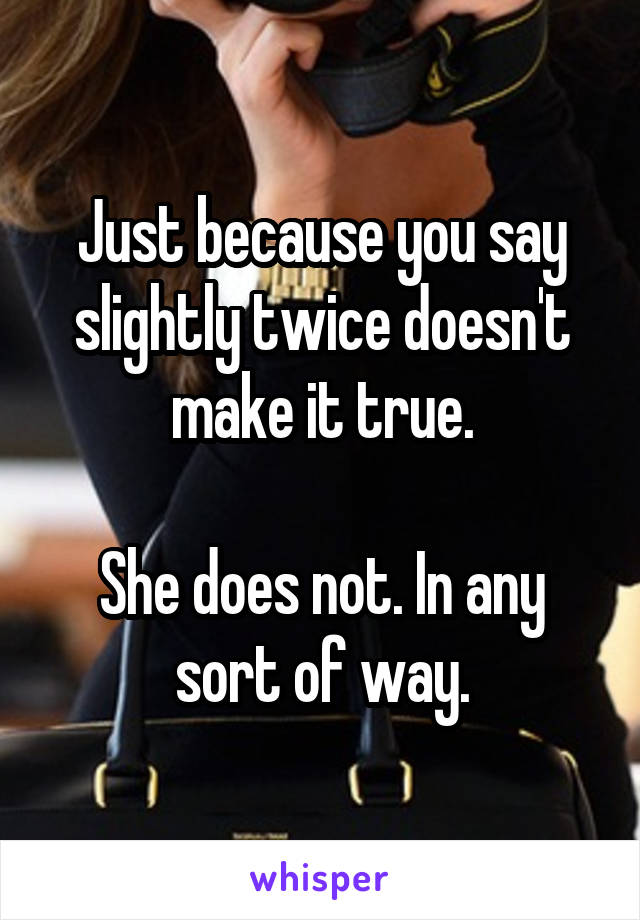 Just because you say slightly twice doesn't make it true.

She does not. In any sort of way.