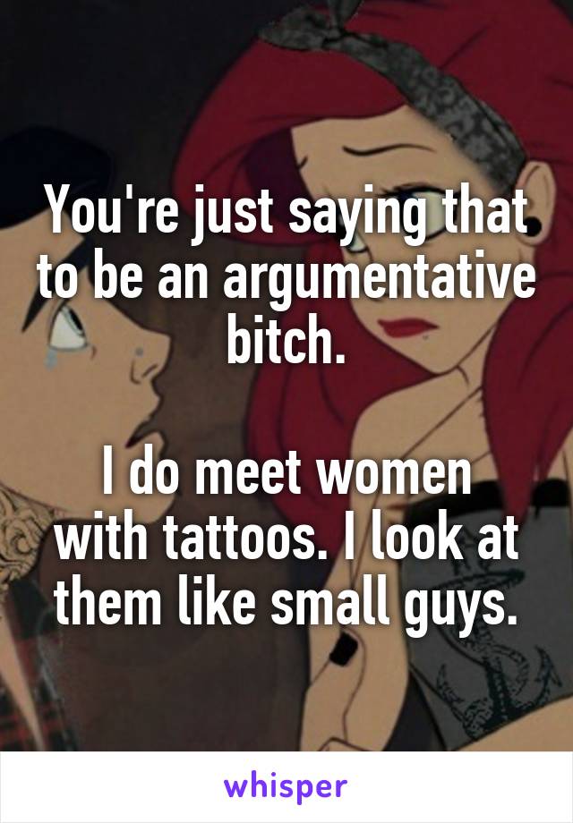 You're just saying that to be an argumentative bitch.

I do meet women with tattoos. I look at them like small guys.