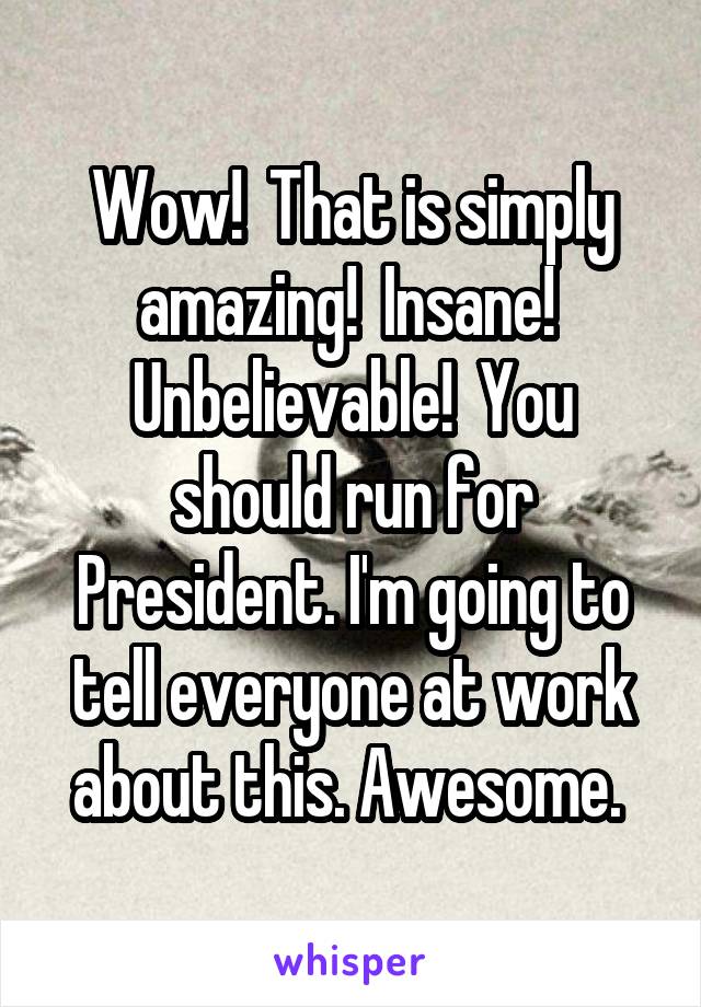 Wow!  That is simply amazing!  Insane!  Unbelievable!  You should run for President. I'm going to tell everyone at work about this. Awesome. 