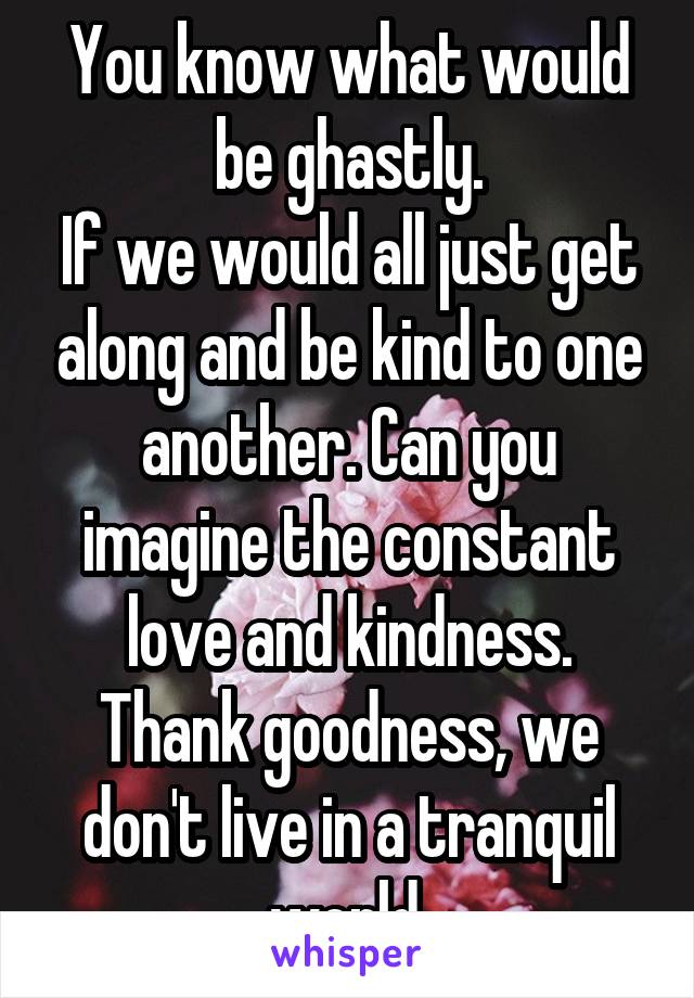 You know what would be ghastly.
If we would all just get along and be kind to one another. Can you imagine the constant love and kindness. Thank goodness, we don't live in a tranquil world.