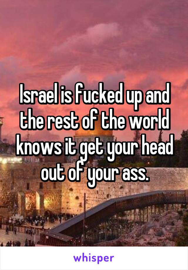 Israel is fucked up and the rest of the world knows it get your head out of your ass.