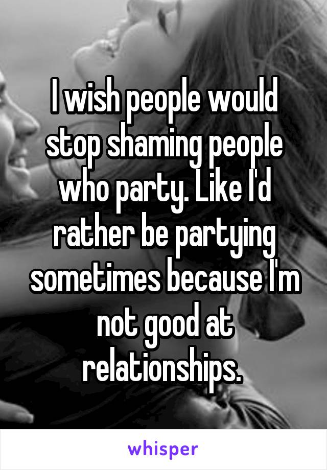 I wish people would stop shaming people who party. Like I'd rather be partying sometimes because I'm not good at relationships. 