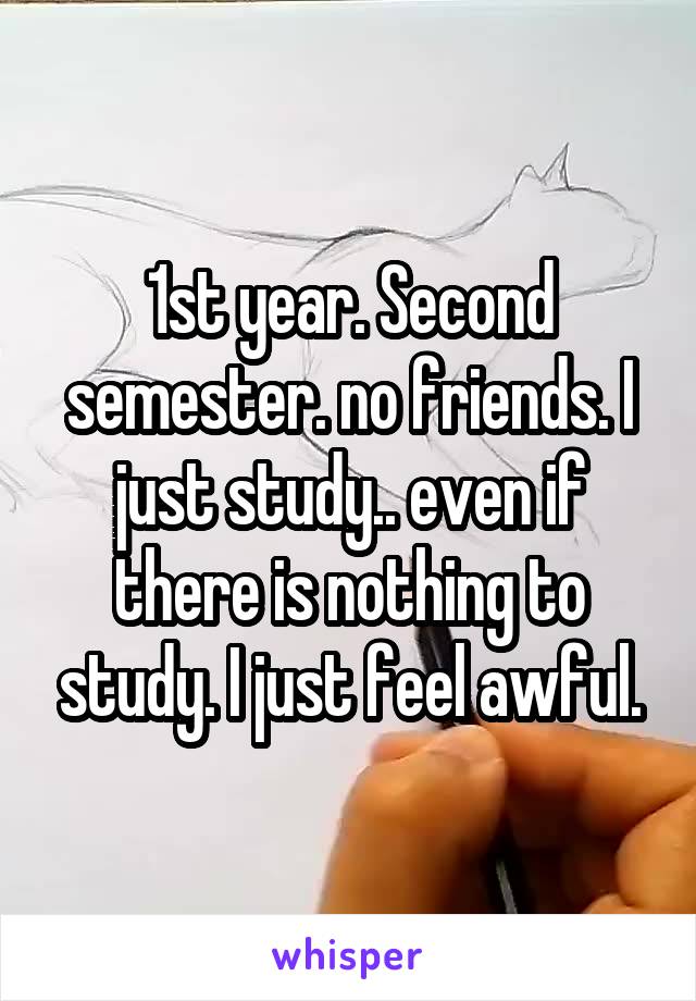 1st year. Second semester. no friends. I just study.. even if there is nothing to study. I just feel awful.