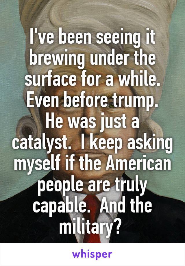 I've been seeing it brewing under the surface for a while. Even before trump.
He was just a catalyst.  I keep asking myself if the American people are truly capable.  And the military? 