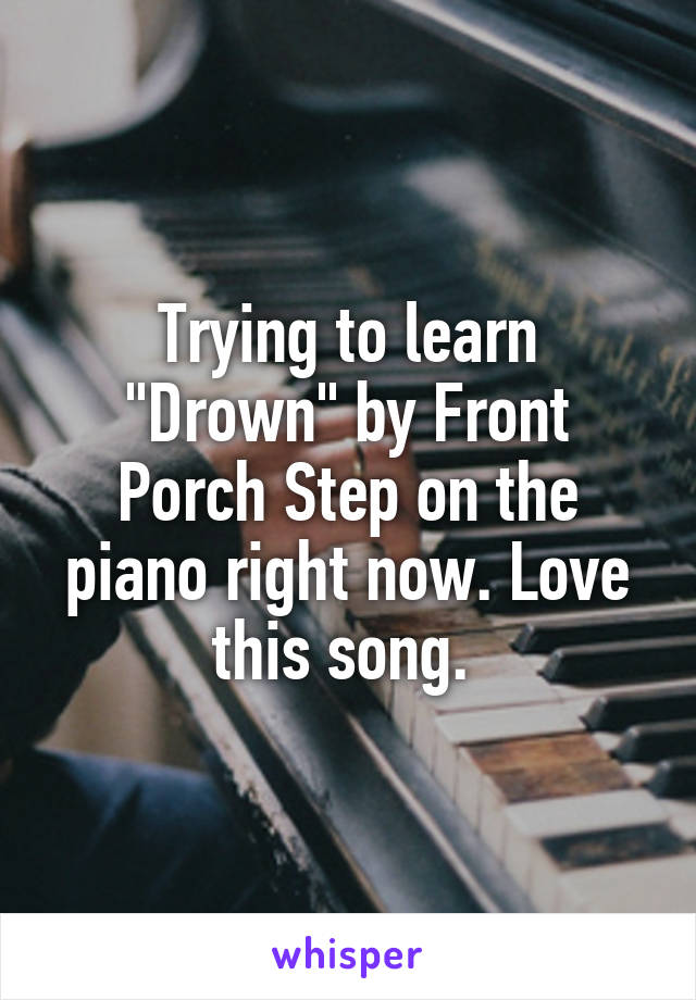 Trying to learn "Drown" by Front Porch Step on the piano right now. Love this song. 