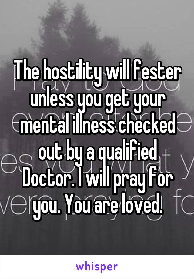 The hostility will fester unless you get your mental illness checked out by a qualified Doctor. I will pray for you. You are loved.